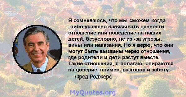 Я сомневаюсь, что мы сможем когда -либо успешно навязывать ценности, отношение или поведение на наших детей, безусловно, не из -за угрозы, вины или наказания. Но я верю, что они могут быть вызваны через отношения, где