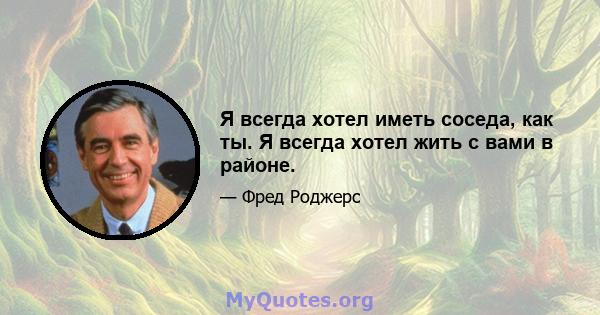 Я всегда хотел иметь соседа, как ты. Я всегда хотел жить с вами в районе.