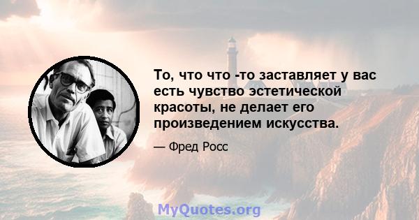 То, что что -то заставляет у вас есть чувство эстетической красоты, не делает его произведением искусства.