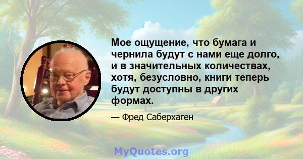 Мое ощущение, что бумага и чернила будут с нами еще долго, и в значительных количествах, хотя, безусловно, книги теперь будут доступны в других формах.