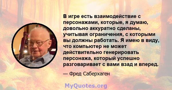 В игре есть взаимодействие с персонажами, которые, я думаю, довольно аккуратно сделаны, учитывая ограничения, с которыми вы должны работать. Я имею в виду, что компьютер не может действительно генерировать персонажа,