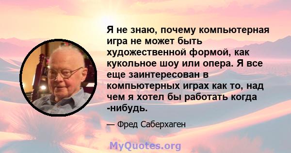 Я не знаю, почему компьютерная игра не может быть художественной формой, как кукольное шоу или опера. Я все еще заинтересован в компьютерных играх как то, над чем я хотел бы работать когда -нибудь.