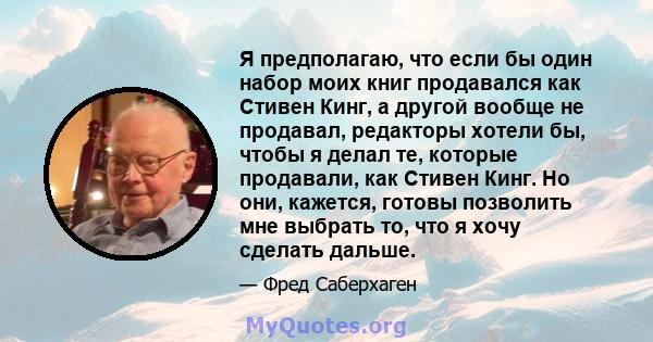 Я предполагаю, что если бы один набор моих книг продавался как Стивен Кинг, а другой вообще не продавал, редакторы хотели бы, чтобы я делал те, которые продавали, как Стивен Кинг. Но они, кажется, готовы позволить мне