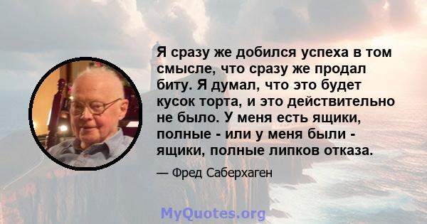 Я сразу же добился успеха в том смысле, что сразу же продал биту. Я думал, что это будет кусок торта, и это действительно не было. У меня есть ящики, полные - или у меня были - ящики, полные липков отказа.