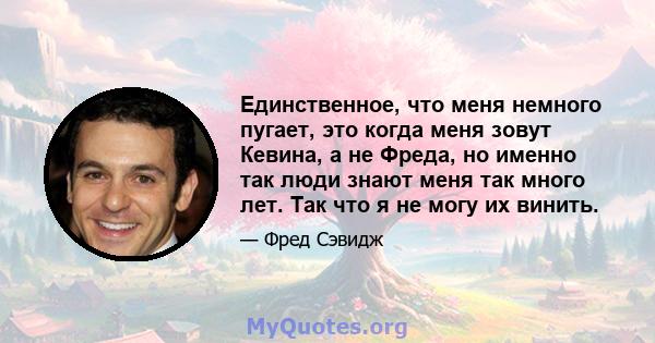 Единственное, что меня немного пугает, это когда меня зовут Кевина, а не Фреда, но именно так люди знают меня так много лет. Так что я не могу их винить.