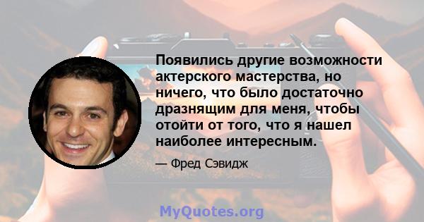 Появились другие возможности актерского мастерства, но ничего, что было достаточно дразнящим для меня, чтобы отойти от того, что я нашел наиболее интересным.