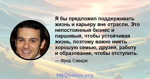 Я бы предложил поддерживать жизнь и карьеру вне отрасли. Это непостоянный бизнес и паршивый, чтобы устойчивая жизнь, поэтому важно иметь хорошую семью, друзей, работу и образование, чтобы отступить.