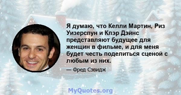 Я думаю, что Келли Мартин, Риз Уизерспун и Клэр Дэйнс представляют будущее для женщин в фильме, и для меня будет честь поделиться сценой с любым из них.