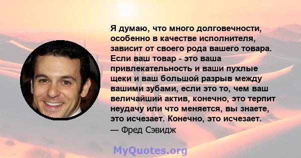 Я думаю, что много долговечности, особенно в качестве исполнителя, зависит от своего рода вашего товара. Если ваш товар - это ваша привлекательность и ваши пухлые щеки и ваш большой разрыв между вашими зубами, если это