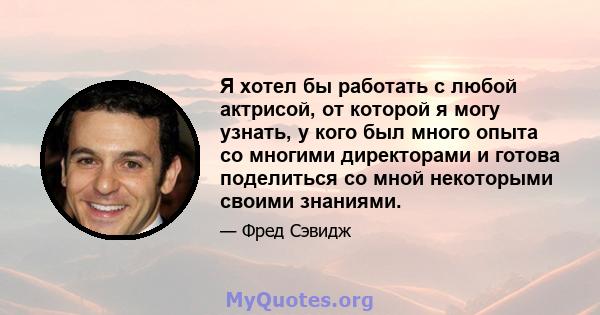 Я хотел бы работать с любой актрисой, от которой я могу узнать, у кого был много опыта со многими директорами и готова поделиться со мной некоторыми своими знаниями.