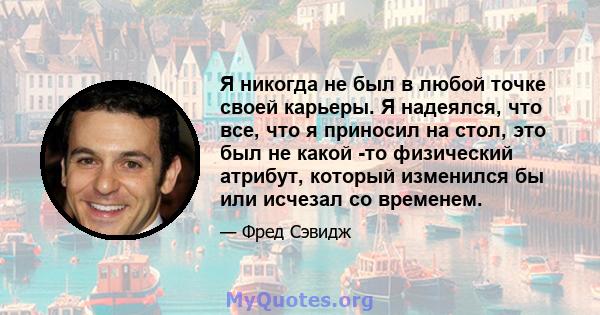 Я никогда не был в любой точке своей карьеры. Я надеялся, что все, что я приносил на стол, это был не какой -то физический атрибут, который изменился бы или исчезал со временем.