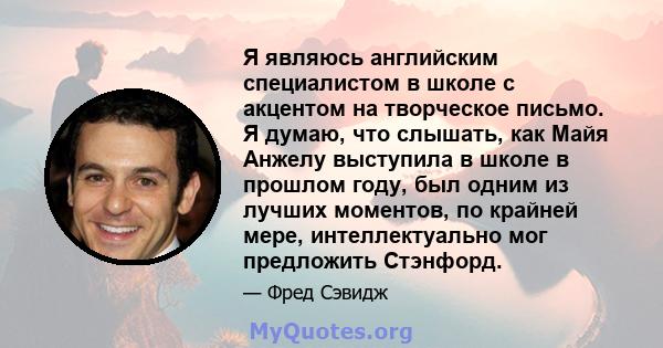 Я являюсь английским специалистом в школе с акцентом на творческое письмо. Я думаю, что слышать, как Майя Анжелу выступила в школе в прошлом году, был одним из лучших моментов, по крайней мере, интеллектуально мог