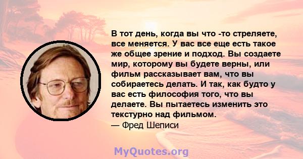 В тот день, когда вы что -то стреляете, все меняется. У вас все еще есть такое же общее зрение и подход. Вы создаете мир, которому вы будете верны, или фильм рассказывает вам, что вы собираетесь делать. И так, как будто 