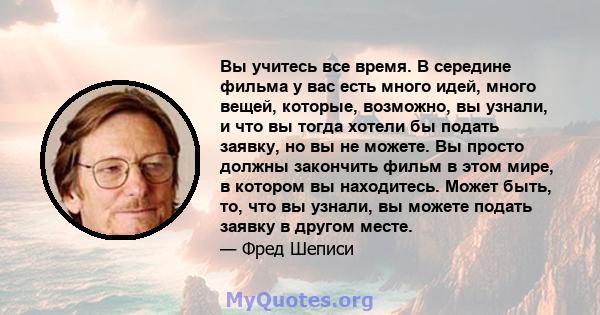 Вы учитесь все время. В середине фильма у вас есть много идей, много вещей, которые, возможно, вы узнали, и что вы тогда хотели бы подать заявку, но вы не можете. Вы просто должны закончить фильм в этом мире, в котором