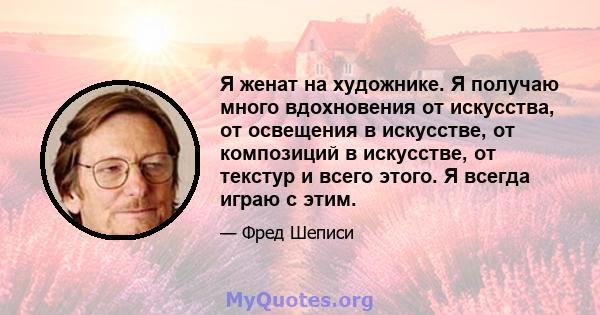 Я женат на художнике. Я получаю много вдохновения от искусства, от освещения в искусстве, от композиций в искусстве, от текстур и всего этого. Я всегда играю с этим.