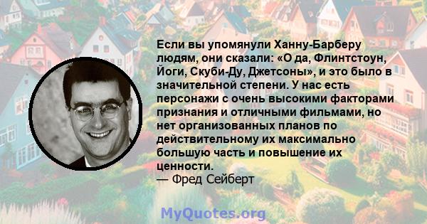 Если вы упомянули Ханну-Барберу людям, они сказали: «О да, Флинтстоун, Йоги, Скуби-Ду, Джетсоны», и это было в значительной степени. У нас есть персонажи с очень высокими факторами признания и отличными фильмами, но нет 