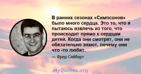 В ранних сезонах «Симпсонов» было много сердца. Это то, что я пытаюсь извлечь из того, что происходит прямо к сердцам детей. Когда они смотрят, они не обязательно знают, почему они что -то любят.