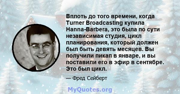 Вплоть до того времени, когда Turner Broadcasting купила Hanna-Barbera, это была по сути независимая студия, цикл планирования, который должен был быть девять месяцев. Вы получили пикап в январе, и вы поставили его в