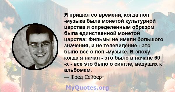 Я пришел со времени, когда поп -музыка была монетой культурной царства и определенным образом была единственной монетой царства; Фильмы не имели большого значения, и не телевидение - это было все о поп -музыке. В эпоху, 