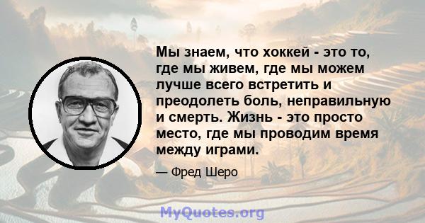 Мы знаем, что хоккей - это то, где мы живем, где мы можем лучше всего встретить и преодолеть боль, неправильную и смерть. Жизнь - это просто место, где мы проводим время между играми.