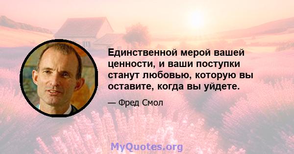 Единственной мерой вашей ценности, и ваши поступки станут любовью, которую вы оставите, когда вы уйдете.