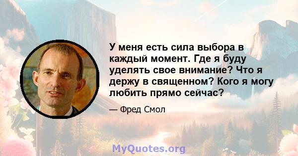 У меня есть сила выбора в каждый момент. Где я буду уделять свое внимание? Что я держу в священном? Кого я могу любить прямо сейчас?