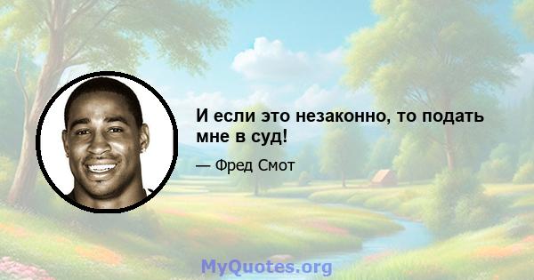 И если это незаконно, то подать мне в суд!