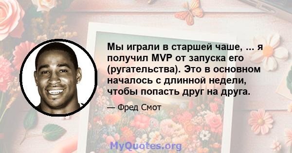 Мы играли в старшей чаше, ... я получил MVP от запуска его (ругательства). Это в основном началось с длинной недели, чтобы попасть друг на друга.