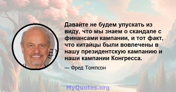 Давайте не будем упускать из виду, что мы знаем о скандале с финансами кампании, и тот факт, что китайцы были вовлечены в нашу президентскую кампанию и наши кампании Конгресса.