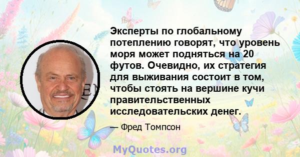 Эксперты по глобальному потеплению говорят, что уровень моря может подняться на 20 футов. Очевидно, их стратегия для выживания состоит в том, чтобы стоять на вершине кучи правительственных исследовательских денег.