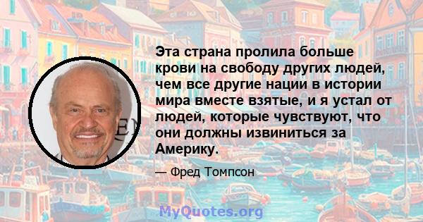 Эта страна пролила больше крови на свободу других людей, чем все другие нации в истории мира вместе взятые, и я устал от людей, которые чувствуют, что они должны извиниться за Америку.