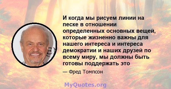 И когда мы рисуем линии на песке в отношении определенных основных вещей, которые жизненно важны для нашего интереса и интереса демократии и наших друзей по всему миру, мы должны быть готовы поддержать это