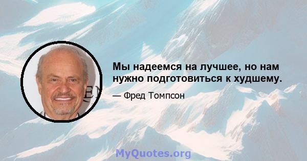 Мы надеемся на лучшее, но нам нужно подготовиться к худшему.