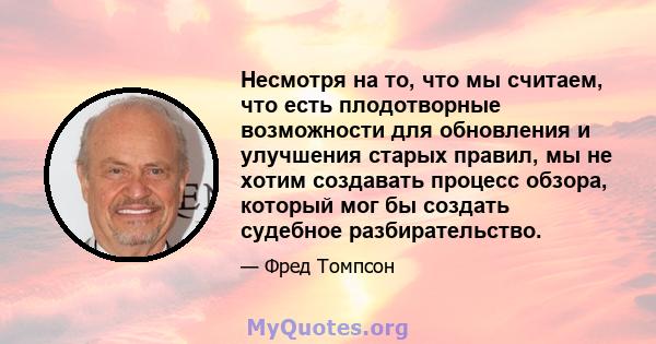 Несмотря на то, что мы считаем, что есть плодотворные возможности для обновления и улучшения старых правил, мы не хотим создавать процесс обзора, который мог бы создать судебное разбирательство.