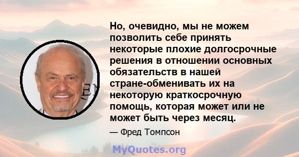 Но, очевидно, мы не можем позволить себе принять некоторые плохие долгосрочные решения в отношении основных обязательств в нашей стране-обменивать их на некоторую краткосрочную помощь, которая может или не может быть