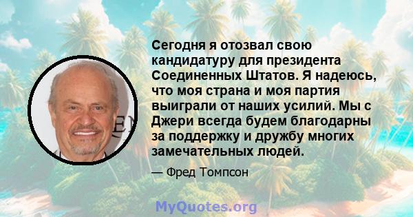 Сегодня я отозвал свою кандидатуру для президента Соединенных Штатов. Я надеюсь, что моя страна и моя партия выиграли от наших усилий. Мы с Джери всегда будем благодарны за поддержку и дружбу многих замечательных людей.