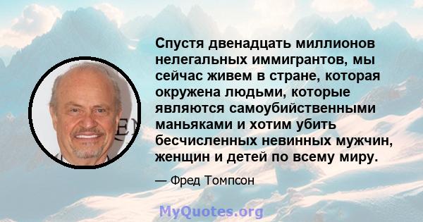 Спустя двенадцать миллионов нелегальных иммигрантов, мы сейчас живем в стране, которая окружена людьми, которые являются самоубийственными маньяками и хотим убить бесчисленных невинных мужчин, женщин и детей по всему