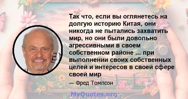 Так что, если вы оглянетесь на долгую историю Китая, они никогда не пытались захватить мир, но они были довольно агрессивными в своем собственном районе ... при выполнении своих собственных целей и интересов в своей