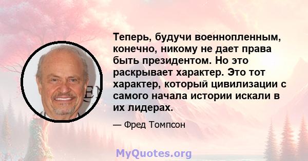 Теперь, будучи военнопленным, конечно, никому не дает права быть президентом. Но это раскрывает характер. Это тот характер, который цивилизации с самого начала истории искали в их лидерах.