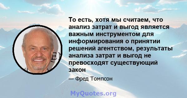 То есть, хотя мы считаем, что анализ затрат и выгод является важным инструментом для информирования о принятии решений агентством, результаты анализа затрат и выгод не превосходят существующий закон