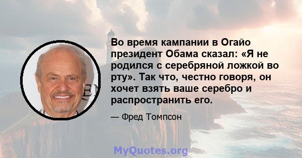 Во время кампании в Огайо президент Обама сказал: «Я не родился с серебряной ложкой во рту». Так что, честно говоря, он хочет взять ваше серебро и распространить его.