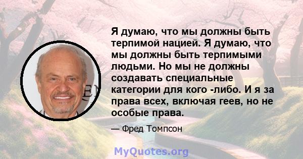 Я думаю, что мы должны быть терпимой нацией. Я думаю, что мы должны быть терпимыми людьми. Но мы не должны создавать специальные категории для кого -либо. И я за права всех, включая геев, но не особые права.