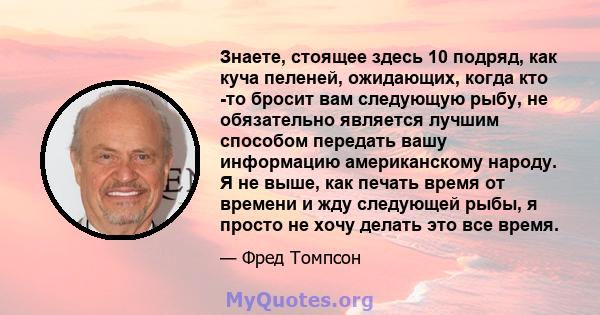 Знаете, стоящее здесь 10 подряд, как куча пеленей, ожидающих, когда кто -то бросит вам следующую рыбу, не обязательно является лучшим способом передать вашу информацию американскому народу. Я не выше, как печать время