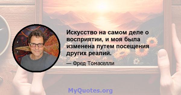 Искусство на самом деле о восприятии, и моя была изменена путем посещения других реалий.