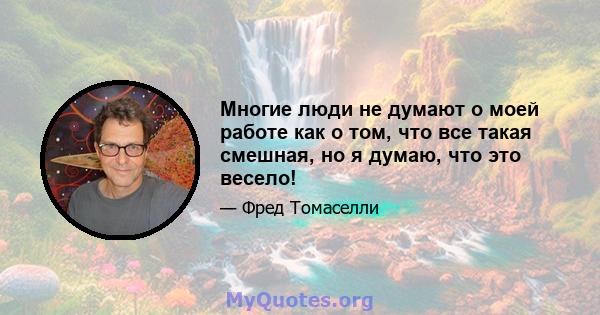 Многие люди не думают о моей работе как о том, что все такая смешная, но я думаю, что это весело!