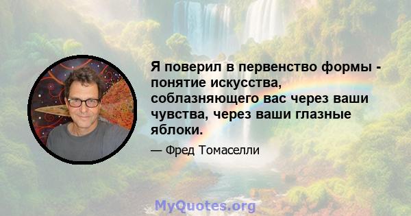 Я поверил в первенство формы - понятие искусства, соблазняющего вас через ваши чувства, через ваши глазные яблоки.