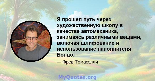 Я прошел путь через художественную школу в качестве автомеханика, занимаясь различными вещами, включая шлифование и использование наполнителя Бондо.