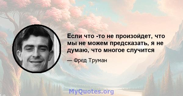 Если что -то не произойдет, что мы не можем предсказать, я не думаю, что многое случится