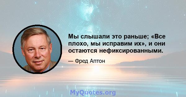 Мы слышали это раньше; «Все плохо, мы исправим их», и они остаются нефиксированными.