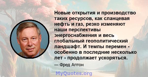 Новые открытия и производство таких ресурсов, как сланцевая нефть и газ, резко изменяют наши перспективы энергоснабжения и весь глобальный геополитический ландшафт. И темпы перемен - особенно в последние несколько лет - 